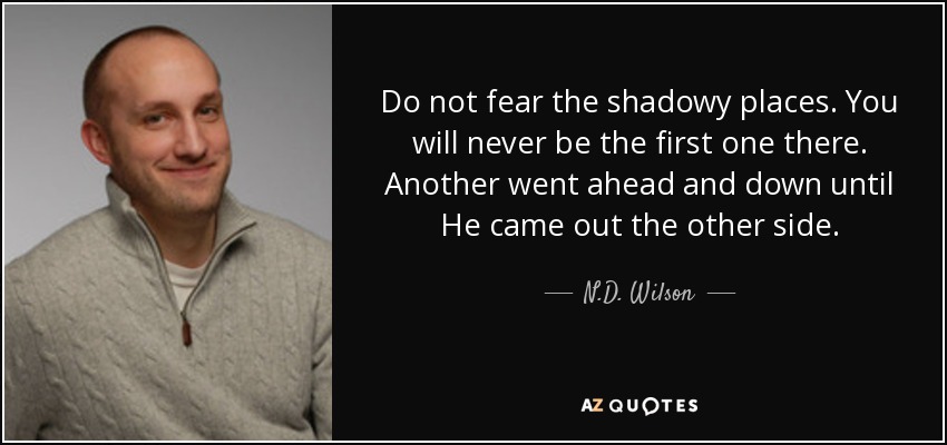 Do not fear the shadowy places. You will never be the first one there. Another went ahead and down until He came out the other side. - N.D. Wilson