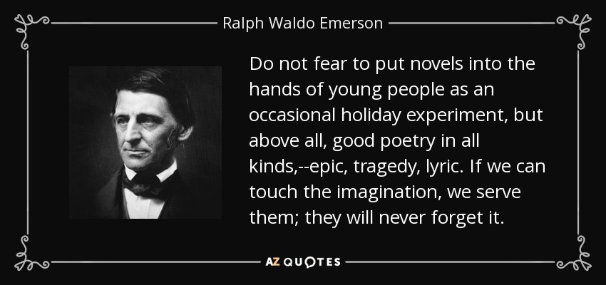 Do not fear to put novels into the hands of young people as an occasional holiday experiment, but above all, good poetry in all kinds,--epic, tragedy, lyric. If we can touch the imagination, we serve them; they will never forget it. - Ralph Waldo Emerson