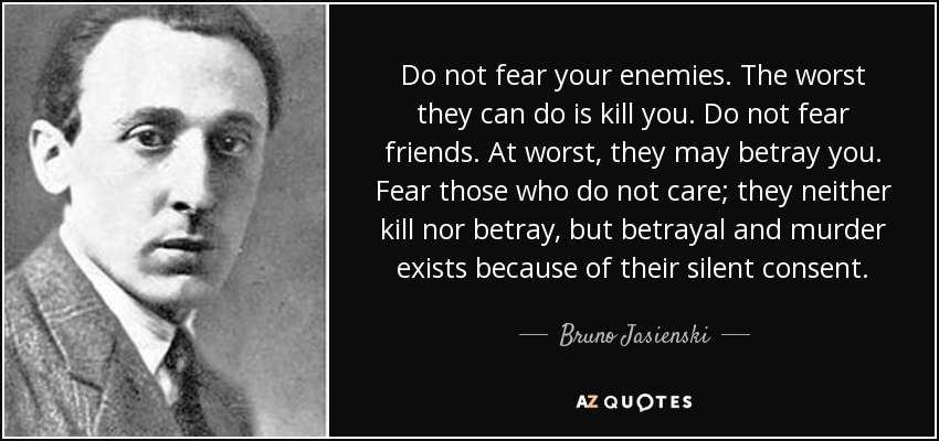 Do not fear your enemies. The worst they can do is kill you. Do not fear friends. At worst, they may betray you. Fear those who do not care; they neither kill nor betray, but betrayal and murder exists because of their silent consent. - Bruno Jasienski