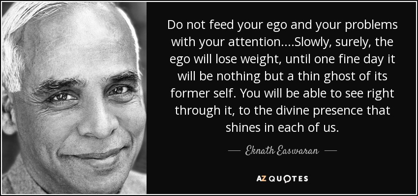 Do not feed your ego and your problems with your attention. ...Slowly, surely, the ego will lose weight, until one fine day it will be nothing but a thin ghost of its former self. You will be able to see right through it, to the divine presence that shines in each of us. - Eknath Easwaran