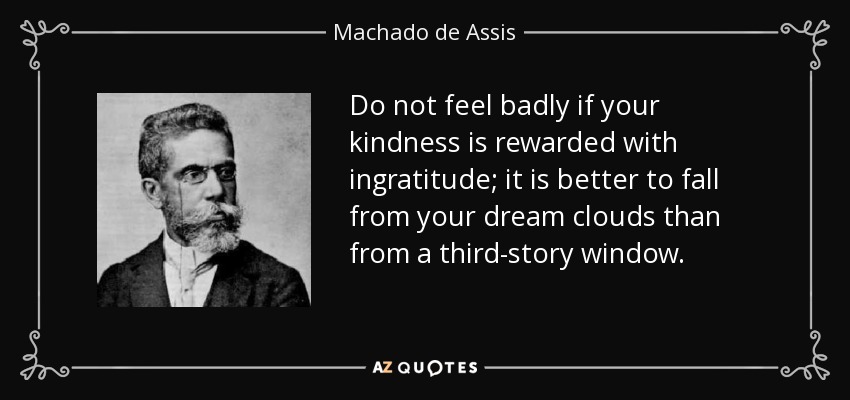 Do not feel badly if your kindness is rewarded with ingratitude; it is better to fall from your dream clouds than from a third-story window. - Machado de Assis