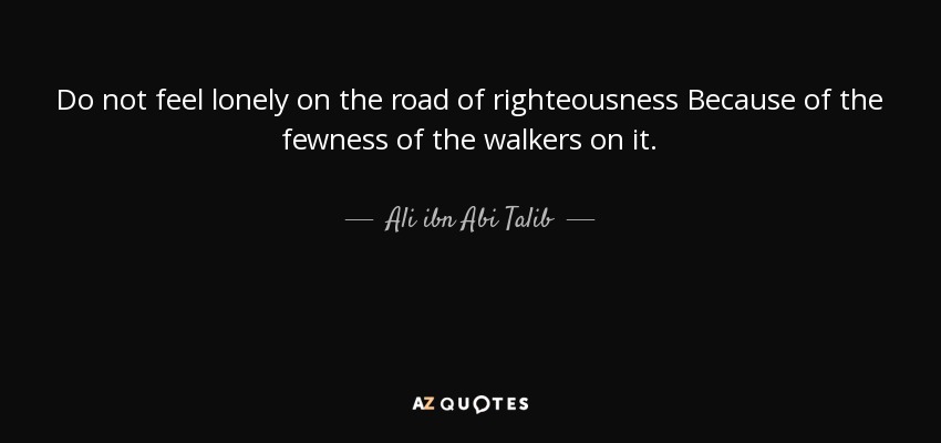 Do not feel lonely on the road of righteousness Because of the fewness of the walkers on it. - Ali ibn Abi Talib