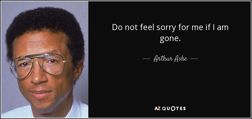 Do not feel sorry for me if I am gone. - Arthur Ashe