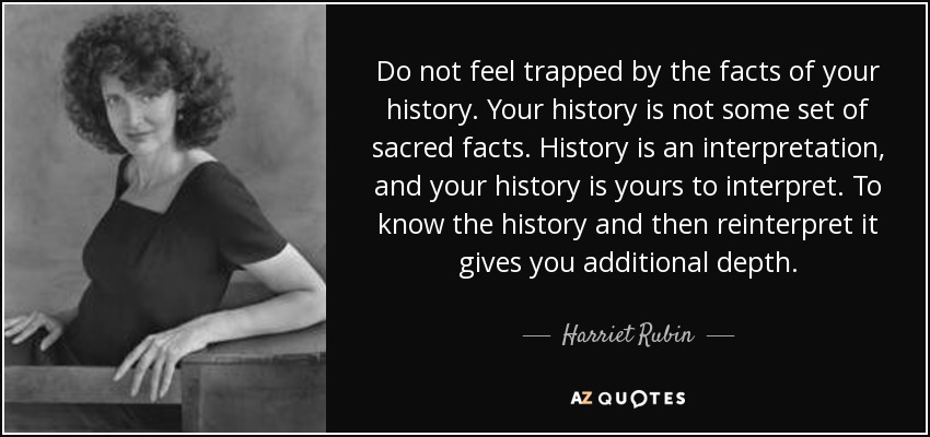 Do not feel trapped by the facts of your history. Your history is not some set of sacred facts. History is an interpretation, and your history is yours to interpret. To know the history and then reinterpret it gives you additional depth. - Harriet Rubin