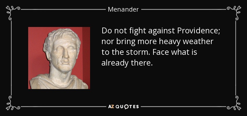 Do not fight against Providence; nor bring more heavy weather to the storm. Face what is already there. - Menander