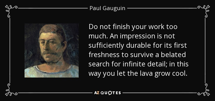 Do not finish your work too much. An impression is not sufficiently durable for its first freshness to survive a belated search for infinite detail; in this way you let the lava grow cool. - Paul Gauguin
