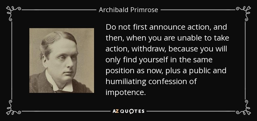 Do not first announce action, and then, when you are unable to take action, withdraw, because you will only find yourself in the same position as now, plus a public and humiliating confession of impotence. - Archibald Primrose, 5th Earl of Rosebery