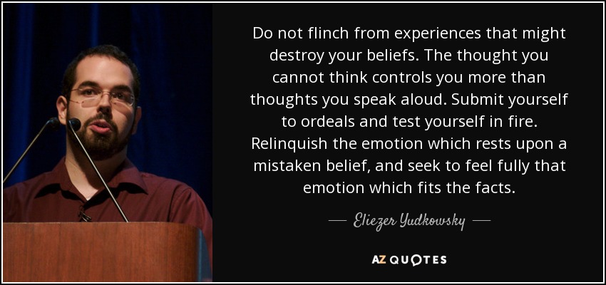 Do not flinch from experiences that might destroy your beliefs. The thought you cannot think controls you more than thoughts you speak aloud. Submit yourself to ordeals and test yourself in fire. Relinquish the emotion which rests upon a mistaken belief, and seek to feel fully that emotion which fits the facts. - Eliezer Yudkowsky