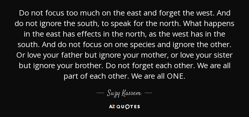 Do not focus too much on the east and forget the west. And do not ignore the south, to speak for the north. What happens in the east has effects in the north, as the west has in the south. And do not focus on one species and ignore the other. Or love your father but ignore your mother, or love your sister but ignore your brother. Do not forget each other. We are all part of each other. We are all ONE. - Suzy Kassem