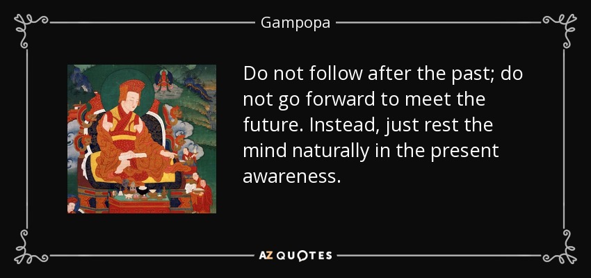 Do not follow after the past; do not go forward to meet the future. Instead, just rest the mind naturally in the present awareness. - Gampopa
