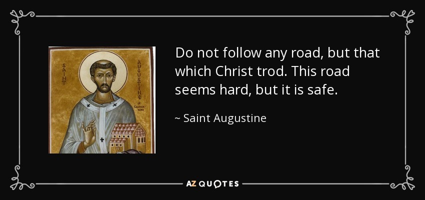 Do not follow any road, but that which Christ trod. This road seems hard, but it is safe. - Saint Augustine