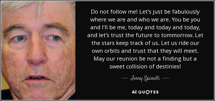Do not follow me! Let's just be fabulously where we are and who we are. You be you and I'll be me, today and today and today, and let's trust the future to tommorrow. Let the stars keep track of us. Let us ride our own orbits and trust that they will meet. May our reunion be not a finding but a sweet collision of destinies! - Jerry Spinelli