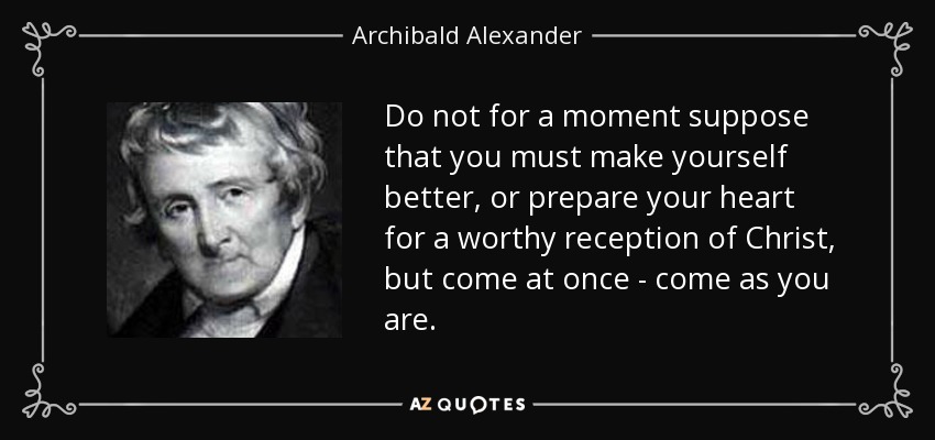 Do not for a moment suppose that you must make yourself better, or prepare your heart for a worthy reception of Christ, but come at once - come as you are. - Archibald Alexander