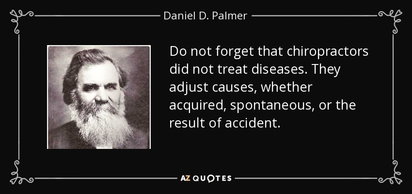 Do not forget that chiropractors did not treat diseases. They adjust causes, whether acquired, spontaneous, or the result of accident. - Daniel D. Palmer