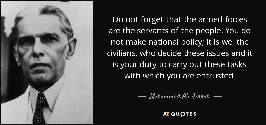 Do not forget that the armed forces are the servants of the people. You do not make national policy; it is we, the civilians, who decide these issues and it is your duty to carry out these tasks with which you are entrusted. - Muhammad Ali Jinnah