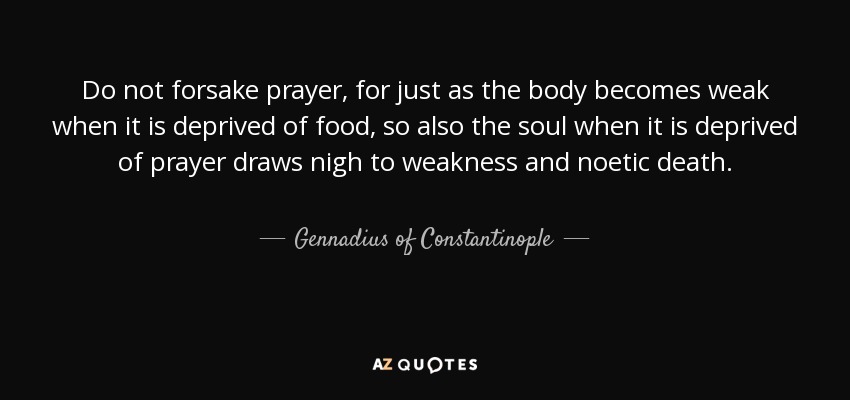 Do not forsake prayer, for just as the body becomes weak when it is deprived of food, so also the soul when it is deprived of prayer draws nigh to weakness and noetic death. - Gennadius of Constantinople