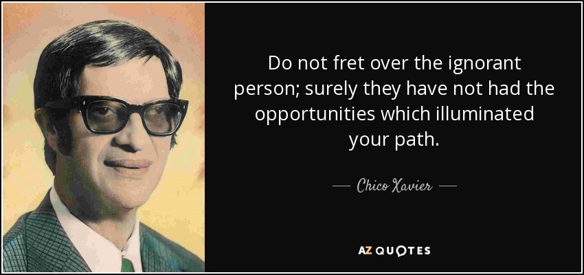 Do not fret over the ignorant person; surely they have not had the opportunities which illuminated your path. - Chico Xavier