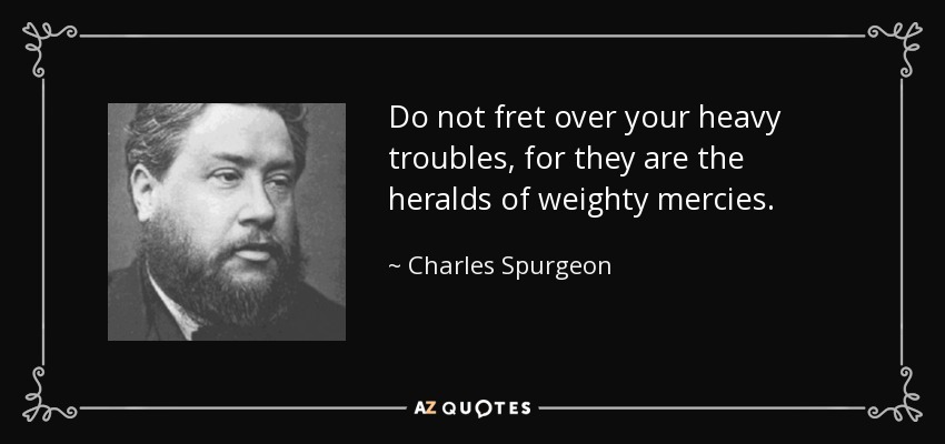 Do not fret over your heavy troubles, for they are the heralds of weighty mercies. - Charles Spurgeon