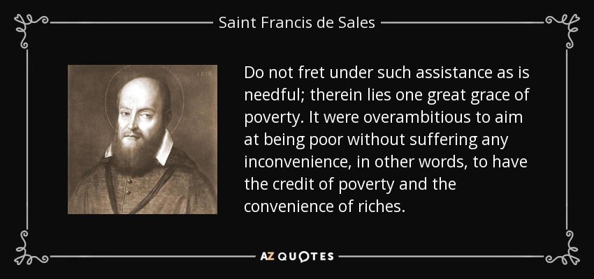 Do not fret under such assistance as is needful; therein lies one great grace of poverty. It were overambitious to aim at being poor without suffering any inconvenience, in other words, to have the credit of poverty and the convenience of riches. - Saint Francis de Sales