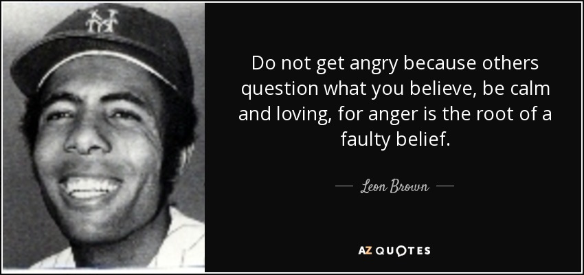 Do not get angry because others question what you believe, be calm and loving, for anger is the root of a faulty belief. - Leon Brown