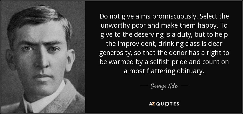 Do not give alms promiscuously. Select the unworthy poor and make them happy. To give to the deserving is a duty, but to help the improvident, drinking class is clear generosity, so that the donor has a right to be warmed by a selfish pride and count on a most flattering obituary. - George Ade