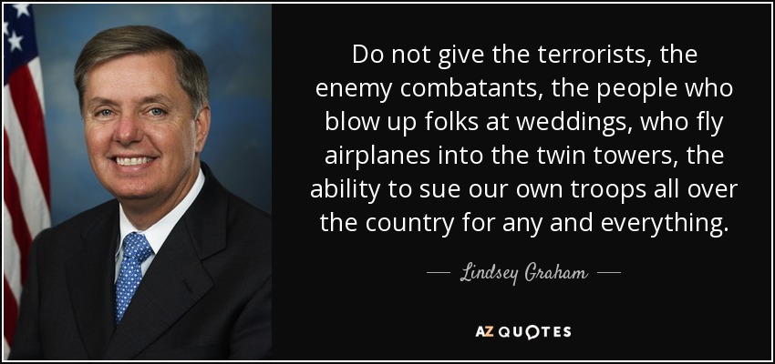 Do not give the terrorists, the enemy combatants, the people who blow up folks at weddings, who fly airplanes into the twin towers, the ability to sue our own troops all over the country for any and everything. - Lindsey Graham