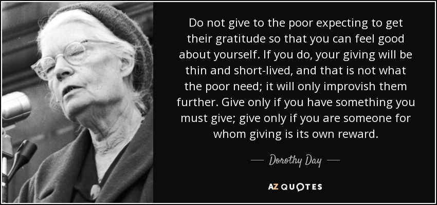 Do not give to the poor expecting to get their gratitude so that you can feel good about yourself. If you do, your giving will be thin and short-lived, and that is not what the poor need; it will only improvish them further. Give only if you have something you must give; give only if you are someone for whom giving is its own reward. - Dorothy Day
