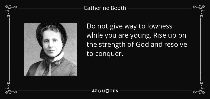 Do not give way to lowness while you are young. Rise up on the strength of God and resolve to conquer. - Catherine Booth