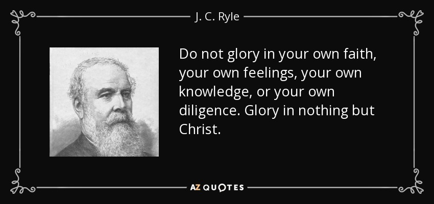 Do not glory in your own faith, your own feelings, your own knowledge, or your own diligence. Glory in nothing but Christ. - J. C. Ryle