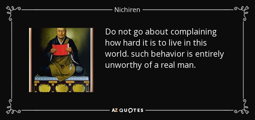 Do not go about complaining how hard it is to live in this world. such behavior is entirely unworthy of a real man. - Nichiren