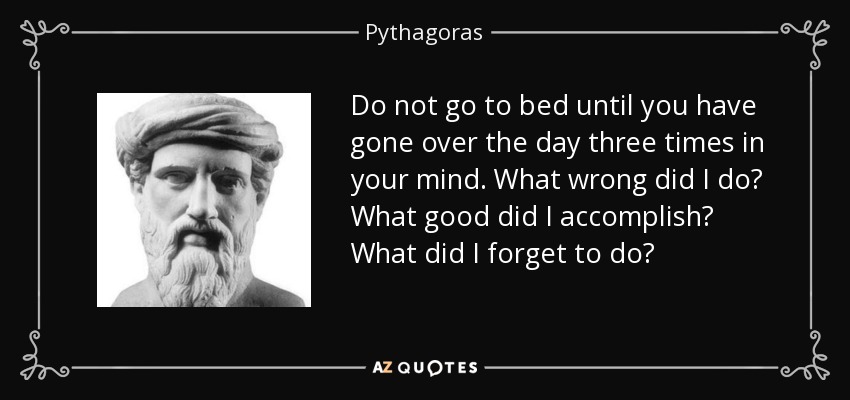 Do not go to bed until you have gone over the day three times in your mind. What wrong did I do? What good did I accomplish? What did I forget to do? - Pythagoras