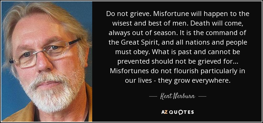 Do not grieve. Misfortune will happen to the wisest and best of men. Death will come, always out of season. It is the command of the Great Spirit, and all nations and people must obey. What is past and cannot be prevented should not be grieved for... Misfortunes do not flourish particularly in our lives - they grow everywhere. - Kent Nerburn