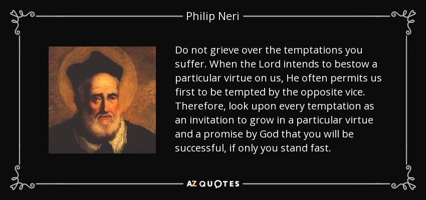 Do not grieve over the temptations you suffer. When the Lord intends to bestow a particular virtue on us, He often permits us first to be tempted by the opposite vice. Therefore, look upon every temptation as an invitation to grow in a particular virtue and a promise by God that you will be successful, if only you stand fast. - Philip Neri