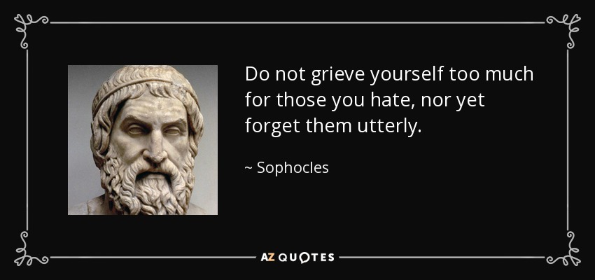 Do not grieve yourself too much for those you hate, nor yet forget them utterly. - Sophocles