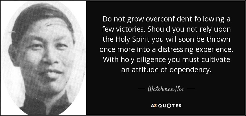 Do not grow overconfident following a few victories. Should you not rely upon the Holy Spirit you will soon be thrown once more into a distressing experience. With holy diligence you must cultivate an attitude of dependency. - Watchman Nee