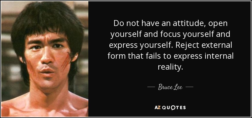 Do not have an attitude, open yourself and focus yourself and express yourself. Reject external form that fails to express internal reality. - Bruce Lee