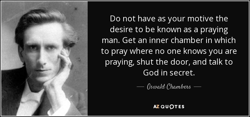 Do not have as your motive the desire to be known as a praying man. Get an inner chamber in which to pray where no one knows you are praying, shut the door, and talk to God in secret. - Oswald Chambers