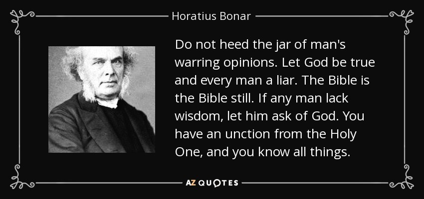 Do not heed the jar of man's warring opinions. Let God be true and every man a liar. The Bible is the Bible still. If any man lack wisdom, let him ask of God. You have an unction from the Holy One, and you know all things. - Horatius Bonar