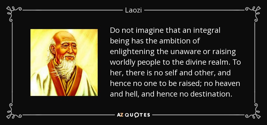 Do not imagine that an integral being has the ambition of enlightening the unaware or raising worldly people to the divine realm. To her, there is no self and other, and hence no one to be raised; no heaven and hell, and hence no destination. - Laozi