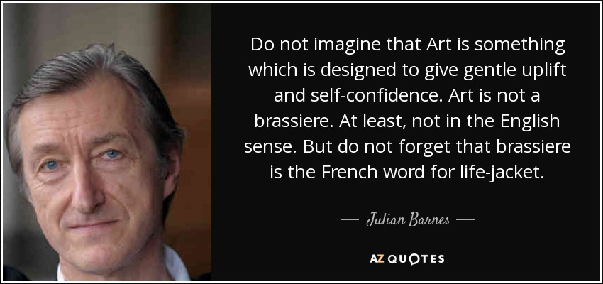 Do not imagine that Art is something which is designed to give gentle uplift and self-confidence . Art is not a brassiere. At least, not in the English sense. But do not forget that brassiere is the French word for life-jacket. - Julian Barnes
