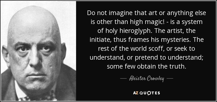 Do not imagine that art or anything else is other than high magic! - is a system of holy hieroglyph. The artist, the initiate, thus frames his mysteries. The rest of the world scoff, or seek to understand, or pretend to understand; some few obtain the truth. - Aleister Crowley