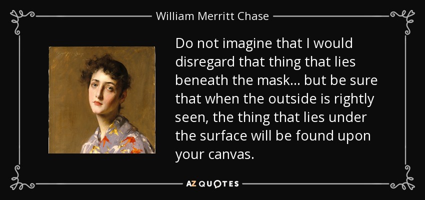 Do not imagine that I would disregard that thing that lies beneath the mask... but be sure that when the outside is rightly seen, the thing that lies under the surface will be found upon your canvas. - William Merritt Chase