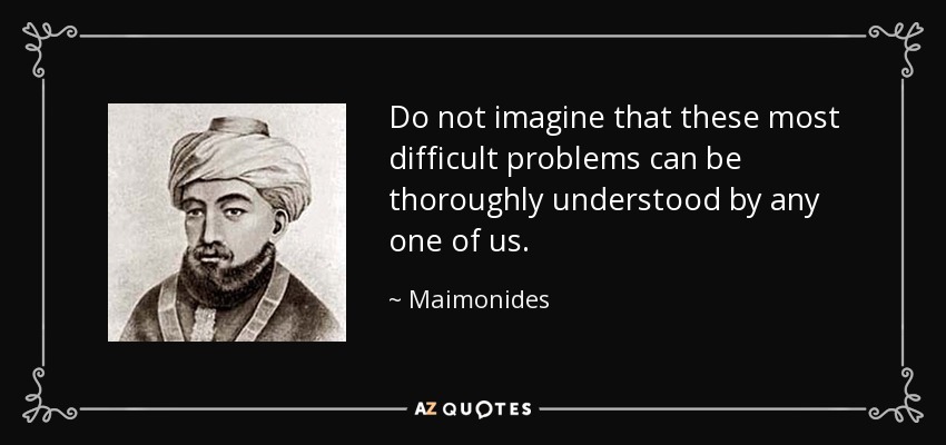 Do not imagine that these most difficult problems can be thoroughly understood by any one of us. - Maimonides