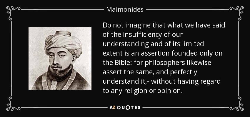 Do not imagine that what we have said of the insufficiency of our understanding and of its limited extent is an assertion founded only on the Bible: for philosophers likewise assert the same, and perfectly understand it,- without having regard to any religion or opinion. - Maimonides