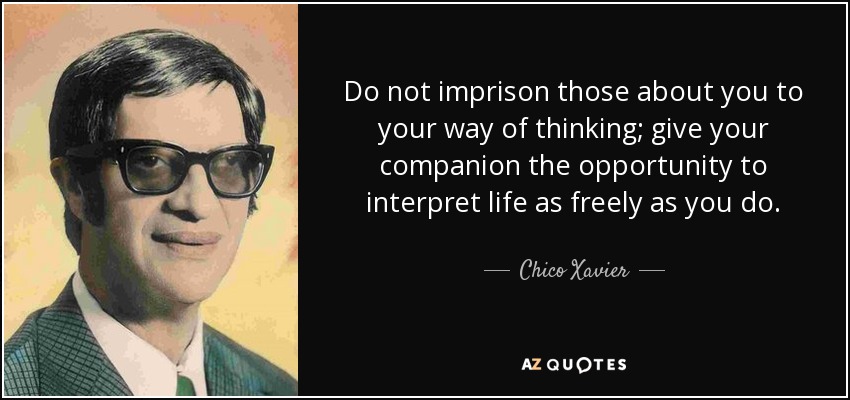 Do not imprison those about you to your way of thinking; give your companion the opportunity to interpret life as freely as you do. - Chico Xavier