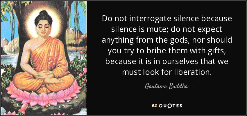 Do not interrogate silence because silence is mute; do not expect anything from the gods, nor should you try to bribe them with gifts, because it is in ourselves that we must look for liberation. - Gautama Buddha