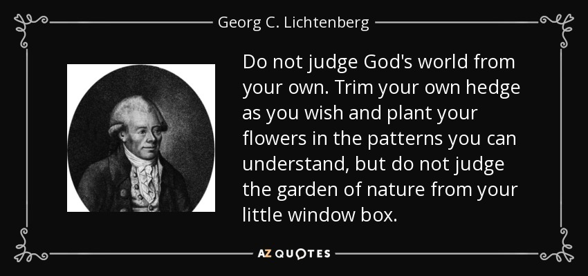 Do not judge God's world from your own. Trim your own hedge as you wish and plant your flowers in the patterns you can understand, but do not judge the garden of nature from your little window box. - Georg C. Lichtenberg