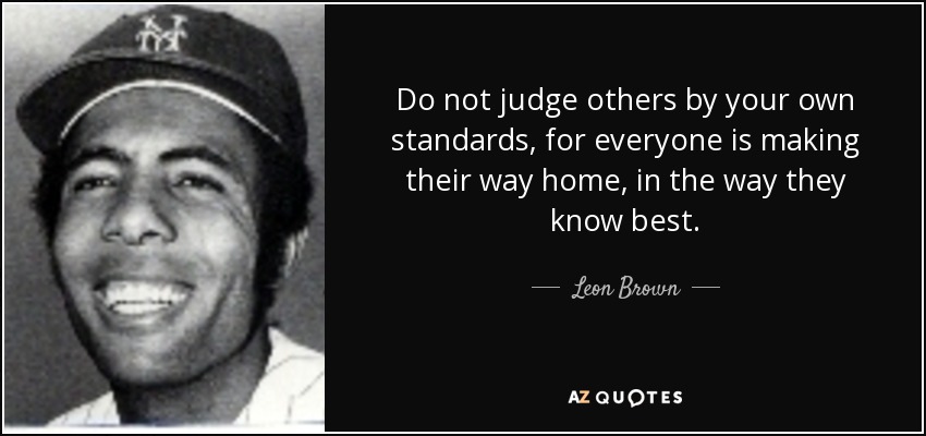 Do not judge others by your own standards, for everyone is making their way home, in the way they know best. - Leon Brown