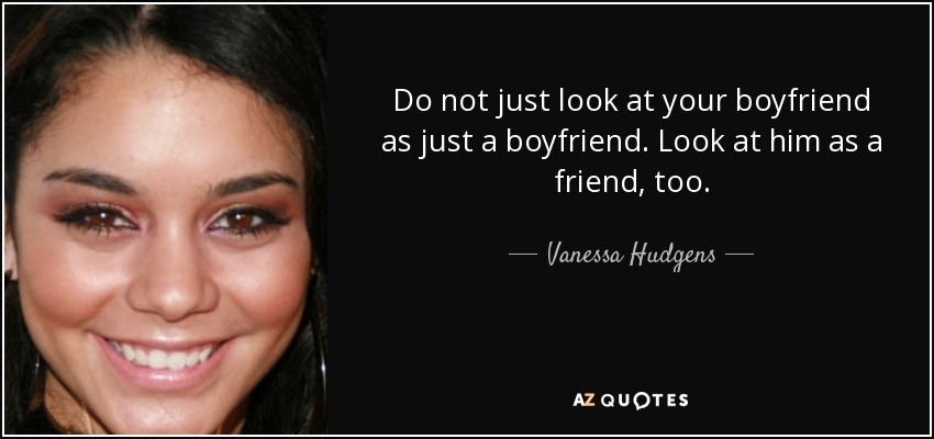 Do not just look at your boyfriend as just a boyfriend. Look at him as a friend, too. - Vanessa Hudgens