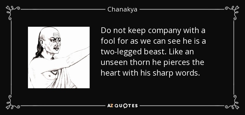 Do not keep company with a fool for as we can see he is a two-legged beast. Like an unseen thorn he pierces the heart with his sharp words. - Chanakya